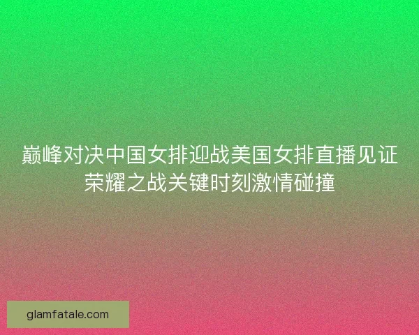 巅峰对决中国女排迎战美国女排直播见证荣耀之战关键时刻激情碰撞