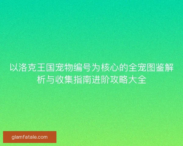 以洛克王国宠物编号为核心的全宠图鉴解析与收集指南进阶攻略大全