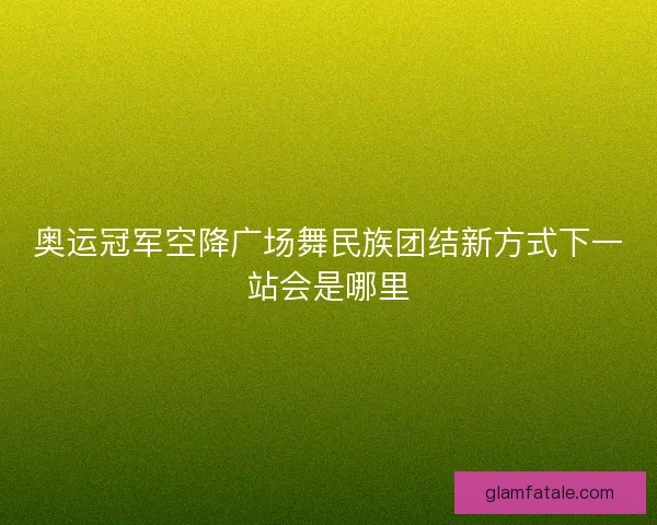 奥运冠军空降广场舞民族团结新方式下一站会是哪里