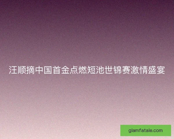 汪顺摘中国首金点燃短池世锦赛激情盛宴