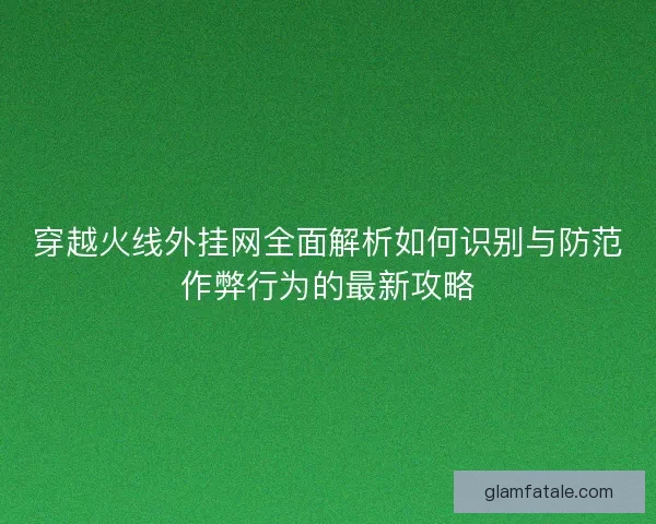 穿越火线外挂网全面解析如何识别与防范作弊行为的最新攻略