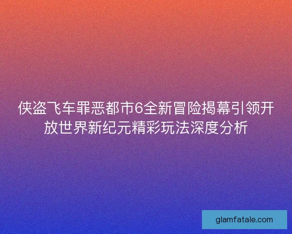 侠盗飞车罪恶都市6全新冒险揭幕引领开放世界新纪元精彩玩法深度分析