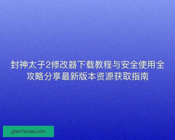 封神太子2修改器下载教程与安全使用全攻略分享最新版本资源获取指南