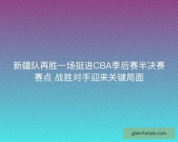 新疆队再胜一场挺进CBA季后赛半决赛赛点 战胜对手迎来关键局面