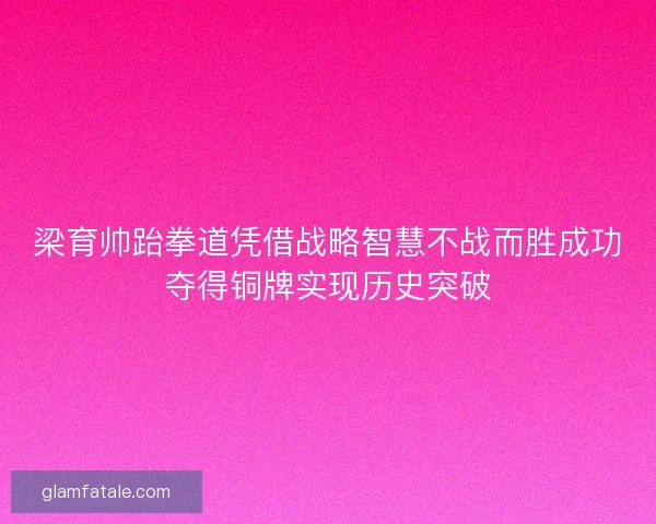 梁育帅跆拳道凭借战略智慧不战而胜成功夺得铜牌实现历史突破