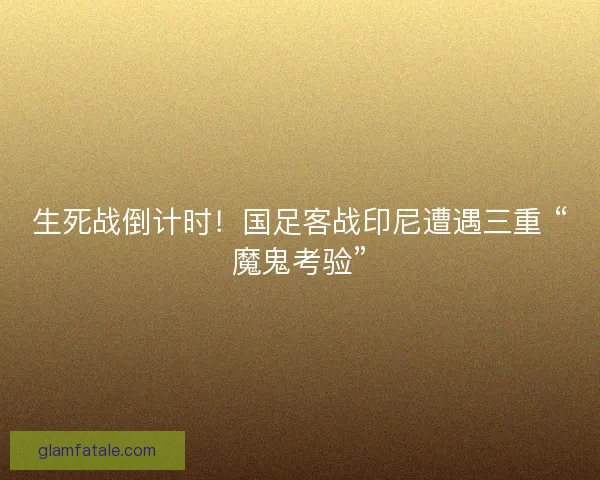 生死战倒计时！国足客战印尼遭遇三重 “魔鬼考验”