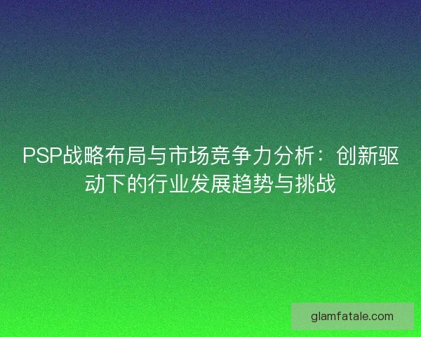 PSP战略布局与市场竞争力分析：创新驱动下的行业发展趋势与挑战